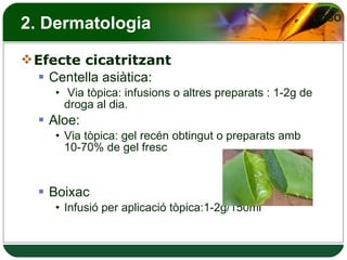 2. Dermatologia Efecte cicatritzant Centella asiàtica: Via tòpica: infusions o altres preparats : 1-2g de droga al dia. Aloe:  Via tòpica: gel recén obtingut o preparats amb 10-70% de gel fresc Boixac  Infusió per aplicació tòpica:1-2g/150ml 