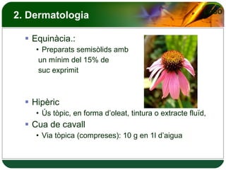 2. Dermatologia Equinàcia.: Preparats semisòlids amb un mínim del 15% de suc exprimit Hipèric Ús tòpic, en forma d’oleat, tintura o extracte fluïd,  Cua de cavall Via tòpica (compreses): 10 g en 1l d’aigua 