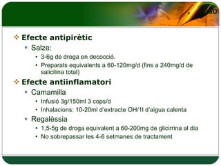 Efecte antipirètic Salze: 3-6g de droga en decocció.  Preparats equivalents a 60-120mg/d (fins a 240mg/d de salicilina total) Efecte antiinflamatori Camamilla Infusió 3g/150ml 3 cops/d Inhalacions: 10-20ml d’extracte OH/1l d’aigua calenta Regalèssia 1,5-5g de droga equivalent a 60-200mg de glicirrina al dia No sobrepassar les 4-6 setmanes de tractament 