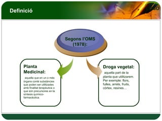 Definició Planta Medicinal: aquella que en un o més òrgans conté substàncies que poden ser utilitzades amb finalitat terapèutica o que són precursores en la síntesis químico-farmacèutica. . Droga vegetal: aquella part de la planta que utilitzarem. Per exemple: flors, fulles, arrels, fruits, córtex, resines… Segons l’OMS (1978): 
