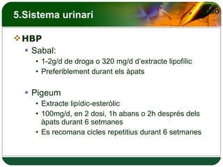 5.Sistema urinari HBP Sabal: 1-2g/d de droga o 320 mg/d d’extracte lipofílic Preferiblement durant els àpats Pigeum Extracte lipídic-esteròlic 100mg/d, en 2 dosi, 1h abans o 2h després dels àpats durant 6 setmanes Es recomana cicles repetitius durant 6 setmanes 