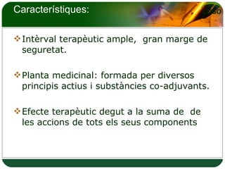 Característiques: Intèrval terapèutic ample,  gran marge de seguretat. Planta medicinal: formada per diversos principis actius i substàncies co-adjuvants.  Efecte terapèutic degut a la suma de  de les accions de tots els seus components 