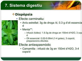 7. Sistema digestiu Dispèpsia Efecte carminatiu: Anís estrellat: 3g de droga /d, 0.3 g d’oli essencial/d Menta**: Infusió (fulles): 1.5-3g de droga en 150ml d’H2O, 3 cops/d Oli essencial: 0.02-0.08ml (1-4 gotes), 3 cops/d, preparacions diluïdes Efecte antiespasmòdic Camamilla : infusió de 3g en 150ml d’H2O, 3-4 cops/d 