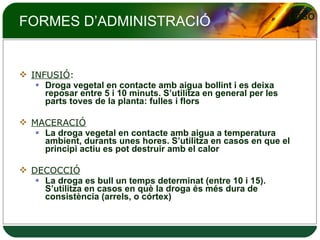 FORMES D’ADMINISTRACIÓ INFUSIÓ :  Droga vegetal en contacte amb aigua bollint i es deixa reposar entre 5 i 10 minuts. S’utilitza en general per les parts toves de la planta: fulles i flors MACERACIÓ La droga vegetal en contacte amb aigua a temperatura ambient, durants unes hores. S’utilitza en casos en que el principi actiu es pot destruir amb el calor DECOCCIÓ La droga es bull un temps determinat (entre 10 i 15). S’utilitza en casos en què la droga és més dura de consistència (arrels, o córtex) 