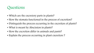 Questions
• Which are the excretory parts in plants?
• How the stomata functioned in the process of excretion?
• Distinguish the process occurring in the excretion of plants?
• What is meant by Abscission in plants?
• How the excretion differ in animals and pants?
• Explain the process occurring in plant exeretion ?
 