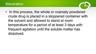 Maceration
• In this process, the whole or coarsely powdered
crude drug is placed in a stoppered container with
the solvent and allowed to stand at room
temperature for a period of at least 3 days with
frequent agitation until the soluble matter has
dissolved.
 