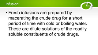 Infusion
• Fresh infusions are prepared by
macerating the crude drug for a short
period of time with cold or boiling water.
These are dilute solutions of the readily
soluble constituents of crude drugs.
 