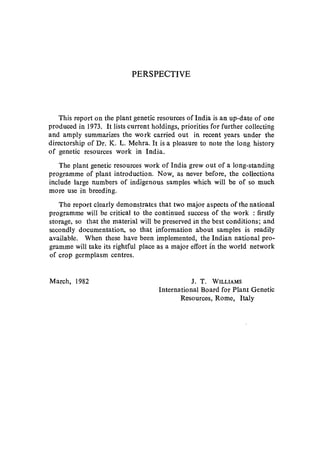 PERSPECTIVE
This report on the plant genetic resources of India is an up-date of one
produced in 1973. It lists current holdings, priorities for further collecting
and amply summarizes the work carried out in recent years under the
directorship of Dr. K. L. Mehra. It is a pleasure to note the long history
of genetic resources work in India.
The plant genetic resources work of India grew out of a long-standing
programme of plant introduction. Now, as never before, the collections
include large numbers of indigenous samples which will be of so much
more use in breeding.
The report clearly demons~rates that two major aspects of the national
programme will be critical to the continued success of the work : firstly
storage, so that the material will be preserved in the best conditions; and
secondly documentation, so that information about samples is readily
available. When these have been implemented, the Indian national pro-
gramme will take its rightful place as a major effort fn the world network
of crop germplasm centres.
March, 1982 J. T. WILLIAMS
International Board for Plant Genetic
Resources, Rome, Italy
 
