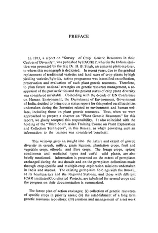 PREFACE
In 1973, a report on "Survey of Crop Genetic Resources in their
Centres of Diversity", was published by FAO/IBP, wherein the Indian situa-
tion was presented by the late Dr. H. B. Singh, an eminent plant explorer,
to whom this monograph is dedicated. In recent years, due to the gradual
replacement of traditional varieties and land races of crop plants by high
yielding varieties/hybrids, action programme was intensified on collection,
preservation and evaluation of such plant genetic resources. Therefore,
to plan future national strategies on genetic resources management, a re-
appraisal of the past activities and the present status of crop plant diversity
was considered inevitable. Coinciding with the decade of UN Conference
on Human Environment, the Department of Environment, Government
of India, decided to bring out a status report for this period on all activities
undertaken during the Seventies related to environment and human wel-
fare, including those on plant genetic resources. Thus, when we were
approached to prepare a chapter on "Plant Genetic Resources" for this
report, we gladly accepted this responsibility. It also coincided with the
holding of the "Third South Asian Training Course on Plant Exploration
and Collection Techniques", in this Bureau, in which providing such an
information to the trainees was considered beneficial.
This write-up gives an insight into the nature and extent of genetic
diversity in cereals, millets, grain legumes, plantation crops, fruit and
vegetable crops, oilseeds and fibre crops. The forage crops, spices/
condiments and medicinal types and useful wild plants, are also
briefly mentioned. Information is presented on the extent of germplasm
exchanged during the last decade and on the germplasm collections made
through crop-specific and mUltiple-crop exploration missions undertaken
in India and abroad. The existing germplasm holdings with the Bureau,
at its headquarters and the Regional Stations, and those with different
ICAR institutes/Coordinated Projects, are tabulated for several crops ahd
the progress on their documentation is summarized.
The future plan of action envisages; (i) collection of genetic resources
of specific crops in priority areas; (ii) the establishment of a long term
genetic resources repository; (iii) creation and management of a net work
 