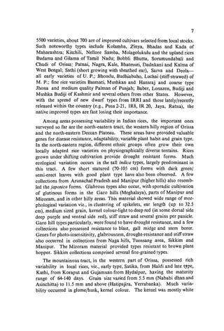 7
5500 varieties, about 700 are of improved cultivars selected from local stocks.
Such noteworthy types include Kolamba, Zinya, Bhadas and Kada of
Maharashtra; Kitchili, Nellore Samba, Molagolukulu and the upland rices
Budama and Gilama of Tamil Nadu; Bobbli Bhutta, Sorumundabali and
Chudi of Orissa: Patnai, Nagra, Kale, Bhatmuri, Dadnkani and Kalma of
West Bengal; Sathi (short growing with sheathed ear), Sarva and Deola-
all early varieties of U. P.; Bhondu, Budhiabuho, Luchai (stiff-strawed) of
M. P.; fine rice varieties Basmati, Mushkan and Hansraj and coarse type
Jhona and medium quality Palman of Punjab; Baber, Lonazen, Budiji and
Mushka Budiji of Kashmir and several others from other States. However,
with the spread of new dwarf types from IRRI and those lately/recently
released within the country (e.g., Pusa2-21, IR8, IR 20, Jaya, Ratna), the
native improved types are fast losing their importance.
Among areas possessing variability in Indian rices, the important ones
surveyed so far are the north-eastern tract, the western hilly region of Orissa
and the north-eastern Deccan Plateau. These areas have provided valuable
genes for disease resistance, adaptability, variable plant habit and grain type.
In the north·eastern region. different ethnic groups often grow their own
locally adapted rice varieties on physiographically diverse terrains. Rices
grown under shifting cultivation provide drought resistant forms. Much
ecological variation occurs in the tall indica types, largely predominant in
this tract. A few short statured (70-105 cm) forms with dark green/
semi-erect leaves with good plant type have also been observed. A few
collections from Arunachal Pradesh and Manipur (higher hills) also resemb-
led the japonica forms. Glabrous types also occur, with sporadic cultivation
of glutinous forms in the Garo hills (Meghalaya), parts of Manipur and
Mizoram, and in other hilly areas. This material showed wide range of mor-
phological variation viz., in clustering of spikelets, ear length (up to 32.5
cm), medium sized grain, kernel colour-light to deep red (in some dorsal side
deep purple and ventral side red), stiff straw and several grains per panicle.
Garo hill types particularly, were found to have drought resistance, and a few
collections also possessed resistance to blast, gall midge and stem borer.
Genes for photo-insensitivity, glabrousness, drought-resistance and stiff straw
also occurred in collections from Naga hills, Tuensang area, Sikkim and
Manipur. The Mizoram material provided types resistant to brown plant
hopper. Sikkim collections comprised several fine-grained types.
The mountainous tract, in the western part of Orissa, possessed rich
variability in local rices, viz., early type, Satika, from Haldi and late t,pe,
Kathi, from Koraput and Gujamuan from Hydalpur, having the maturity
range of 64-140 days. Grain size varied from 5.5 mm (Nababi dhan and
Asinchitta) to 11.5 mm and above (Hatipajira, Yerrabanka). Much varia-
bility occurred in glume/husk, kernel colour. The kernel was mostly white
 