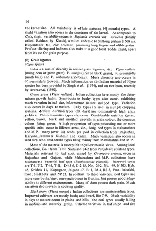 14
the kernel size. All variability is of late maturing (4i months) types. A
slight variation also occurs in the sweetnees of the kernel. As compared to
Coix, slight variability occurs in Digitaria cruciata var. esculenta (locally
called Raishan by Khasis), a miIIet endemic to ShiIIong plateau (1500 m).
Its'Plants are tall, cold tolerant, possessing long fingers and edible grains.
Profuse tillering and leafiness also make it a good local fodder plant, apart
from its use for grain purpose.
(b) Grain legumes
Vigna species
India is a seat of diversity in several grain legumes, viz., Vigna radiata
(mung bean or green gram), V. mungo (urid or black gram), V. aconitifolia
(moth bean) and V. umbellata (rice bean). Much diversity also occurs in
V. unguiculata (cowpea). Much information on the Indian material of Vigna
species has been provided by Singh et af. (1974), and on rice bean, recently
by Arora et af. (1980).
Green gram (Vigna radiata) : Indian collections have mostly the deter-
minate growth habit. Semi-bushy to bushy types also occur, exhibiting
much variation in leaf size, inflorescence nature and pod type. Variation
also occurs in days to mature. Early types are used in multiple cropping
systems. Medium duration types (80 days) are comparatively high grain
yielders. Photo-insensitive types also occur. Considerable variation (green,
yellow, brown, black and mottled) prevails in grain colour, the common
colour being green. A high proportion of types possessing one or more
specific traits occur in different areas, viz., long pod types in Maharashtra
and M.P., many (over 14) seeds per pod in collection from Rajasthan,
Haryana, Jammu & Kashmir and Kutch. Much variation also occurs in
seed size, with bold-seeded types being mainly from Maharashtra and M.P.
Most of the material is susceptible to yellow mosaic virus. Among local
collections, Co-I from Tamil Nadu and 24-2 from Punjab are resistant types.
Materials resistant to leaf spot, caused by Cereospora ementa, occur in
Rajasthan and Gujarat, while Maharashtra and M.P. collections have
resistance to bacterial leaf spot (Xanthomonas phaseoli). Improved types
are T-I, T-2, T-44, T-5I, D-45-6, D-2-15, No. 24-2, No. 49, N 305, Hyb.
45, Krishna 11, Kopergaon, Jalgaon 17, B. 1, RS 4, RS 5, Pusa Baisakhi,
Co-I, Sindkheta and NP 23. In contrast to these varieties, local types are
more semi-bushy/viny, non-synchronous in fruiting, but possess good adap-
tability to different environments. Many of them possess dark grain. Much
variation also prevails in cooking quality.
Black gram (Vigna mungo) : Indian collections are semispreading types.
Improved cultivars are mostly bushy and dwarf, like T-9. Much variability
in days to mature occurs in plains and hills, the local types usually falling
in medium-late maturity group. Extreme variation in leaf shape and size
 