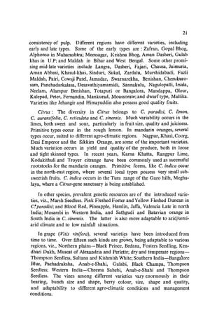21
consistency of pulp. Different regions have different varieties, including
early and late types. Some of the early types are: Zafran, Gopal Bhog,
Alphonso in Maharashtra; Memsagar, Krishna Bhog, Aman Dasheri, Gulab
khas in U.P; and Maldah in Bihar and West Bengal. Some other promi-
sing mid-late varieties include Langra, Dasheri, Fajari, Chausa, Jaimuria,
Aman Abbasi, Khasul-khas, Sinduri, Sukal, Zardalu, Murshidabadi, Fazli
Maldah, Pairi, Cowsji Patel, Jamadar, Swarnarekha, Benishan, Cherukuro-
sam, Panchadarkalasa, Desavathiyamamidi, Sannakulu, Nagulopalli, Irsala,
Neelam, Alampur Benishan, Totapuri or Bangalora, Mandappa, Olour,
Kalepad, Peter, Fernandin, Mankurad, Moussorate; and dwarf type, Mallika.
Varieties like Jehangir and Himayuddin also possess good quality fruits.
Citrus: The diversity in Citrus belongs to C. paradisi, C. limon,
C. aurantifolia, C. reticulata and C. sinensis. Much variability occurs in the
limes, both sweet and sour, particularly in fruit size, quality and juiciness.
Primitive types occur in the rough lemon. In mandarin oranges, several
types occur, suited to different agro-c1imatic regions. Nagpur, Xhasi, Coorg,
Desi Emperor and the Sikkim Orange, are some of the important varieties.
Much variation occurs in yield and quality of the produce, both in loose
and tight skinned types. In recent years, Karna Khatta, Rangpur Lime,
Kodakithuli and Troyer citrange have been commonly used as successful
rootstocks for the mandarin oranges. Primitive forms, like C. indica occur
in the north-east region, where several local types possess very small sub-
sweetish fruits. C. indica occurs in the Tura range of the Garo hills, Megha-
laya, where a Citrus-gene sanctuary is being established.
In other species, prevalent genetic resources are of the introduced varie-
ties, viz., Marsh Seedless. Pink Fleshed Foster and Yellow Fleshed Duncan in
C.'paradisi; and Blood Red, Pineapple, Hamlin, Jaffa, Valencia Late in north
India; Mosambi in Western India, and Sathgudi and Batavian orange in
South India in C. sinensis. The latter is also more adaptable to arid/semi-
arid climate and to low rainfall situations.
In grape (Vitis vinifera), several varieties have been introduced from
time to time. Over fifteen such kinds are grown, being adaptable to various
regions, viz., Northern plains-Black Prince, Bedana, Fosters Seedling, Ken-
dhari Dakh, Muscat of Alexandria and Perlette; dry and temperate regions-
Thompson Seedless, Sultana and Kishmish White; Southern India-:-Bangalore
Blue, Pachadraksha, Anab-e-Shahi, Gulabi, Black Champa, Thompson
Seedless; Western India-Cheema Sahebi, Anab-e-Shahi and Thompson
Seedless. The vines among different varieties vary enormously in their
bearing, bunch size and shape, berry colour, size, shape and quality,
and adaptability to different agro-c1imatic conditions and management
conditions.
 