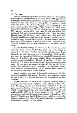 28
(g) Fibre crops
Prevalent diversity belongs to both Corchorus olitorius and C. capsularis.
MQre indigenous variability occurs in the latter. The available types differ in
plant height, stem thickness, pigmentation, growth period, branching pattern,
leafiness, pod size, seed colour, and fibre quality. C. capsularis varieties
cover 60 per cent of the jute area, whereas the oUtodus types cover 40 per-
cent, mostly in southern West Bengal. These varieti~s are suited to low
lying and other habitats and to different mixed-cropping patterns. Several
JRQ types have been selected in recent years for their adaptability, fibre
quality and yield, and resistance to diseases and pests. Types, like Solani,
Chaitali tossa, JRQ 620 have coppery red/red stem; while Sabuj sona,
Shyamali, Baisakhi tossa, Basudev, are green stemmed. Chaitali tossa is a
non-lodging type, with non-shattering pods. JRC 1108 produces high fibre
yield and is fairly resistant to stem-rot and root-rot. Similarly, Navin
(JRQ 524) yields high, does not lodge and has fine fibre and a stem that rets
quickly.
In Mesta (Hibiscus sabdarifJa var. altissima and H. cannabinus), limited
variability occurs. Mostly tall, branching types occur in the former, as
compared to the latter. Variation occurs in the maturity period. Better
adaptability and early types occur more in H. cannabinus. Much variation
also occurs in pigmentation, bristleness on stem, leaf-lobations/dissection,
fruits, etc. Several improved varieties suited to different agro-climates and
cropping patterns occur in both - HS and HC varieties - HS 4288 with
bristles, HS 7710 without skin bristles and AMV 1 suited to more sub-humid
tracts. HS types are of late maturity, whereas He 583 and He 867 are
ready for fibre production in about five months. He varieties also produce
better fibre under storage conditions. He 867 possesses better resistance to
the spiral borer, as compared to other varieties.
Meagre variability also occurs in Ramie (Boehmeria nivea). Shrubby,
branched types differ in fibre quality. In recent years, improved varieties
(R 1449, R 1452, R 1411) particularly suited to northern India have been
developed.
Another fibre crop, for which much indigenous variability occurs, is
sunnhemp (Crotalaria juncea). Tall forms occur, differing in photo-sensi-
tivity, branching, leaf size and stem thickness. Early types, like T 6, are
photo-insensitive. In all, about ten varieties are known, possessing attributes
of high yield, good quality fibre, early maturity and adaptability to light soils
and low rainfall. D IX and K 12 are resistant to wilt. Nalanda Sanai
possesses good yield and fibre quality, and resistance to shoot borer. West
Bengal-ST 55 yields more than K 12 Kanpur type, a widely grow~ type, but
its further selection, K 12 yellow is high yielding, moderately resistant to wilt
and produces lustrous fibre of good quality.
 