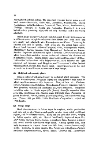 30
bearing habit and fruit colour. The important types are known under several
local names-Balankotta, KaHu valli, Cheriakodi, Uthirankotta, Cheria
K{lmiakadan, Vania Kaniakadan, Perumkodi, Chola, Morata, Arasinamorata,
Doddiga, Tattisara--in Kerala and Karnataka. Panniyar-l is a new
hybrid variety, possessing high yield and early maturity, and is also widely
adaptable.
Indian ginger (Zingiber 0 fficinale) exihibits much diversity in forms grown
in different tracts, though introductions since distant past yield more and
are equally well adaptable viz., Rio-de-janeiro and China. Types vary in
rhizome yield and its quality. Both green and dry ginger types occur.
Several local improved cultivars (Thingpuri, Nadia, Narasapattam, Wynad,
Manantoddy, Karkal, Vengara, Ernad Mangeri and Burdwan) are known.
Another important rhizomatous spice is turmeric (Curcuma domestica), in
which the available variation pertains to size and colour of the rhizome and
in curcumin content. Several locally improved types (Patna variety ofBihar,
Lokhandi of Maharashtra with bright coloured, hard rhizome and light
coloured, soft rhizomes; ;lnd Duggirala and Tekurpeta of Andhra Pradesh
with long/short, smooth, hard fingers occur. Equally important in this tract
are varieties Kasturi Pasupa, Armoor and Chaya Pasupa.
(i) Medicinal and aromatic plants
India is endowed with rich diversity in medicinal plant resources. The
Indian Pharmacopoeia recognizes eighty-five drug plants of such kinds, of
which over 20 are commercially important. Many of them viz., Cinchona,
Isabgol, Opium poppy, Belladona, Mints, Ipecac, Foxglove, Liquorice, Celery,
Rose geranium, Jasmines and Eucalyptus, etc., were introduced. Indigenous
variability exists in Cassia angustifolia (Senna), Rauvolfia serpentina, Dios-
corea spp, Cymbopogon spp., (Lemon grass, Citronella grass, Palmarosa oil
grass), Patchouli, Vetiver, Davana (Artemisia pallens), Henna and sweet flag,
etc. (Gupta,] 980; pp. 1188-1224 in Handbook of Agriculture, revised ed.
1980,ICAR).
(j) Forage crops
Much diversity occurs in fodder types in sorghum, maize, pearl-millet
and oats, and in all of them several specific varieties occur suited to different
regions, and for different seasons. Early and late types also occur, varying
in fodder quality, yield, etc. Several local/locally improved types, like,
M.P. Chari, Haryana Cheri, Dudhia, in sorghum; Bassi, Jaunpuri in maize;
and several more in other fodder crops occur. Among legumes also, such
leafy types occur in cowpea, cluster bean, field bean, berseem, lucerne, senji,
methi. Similarly, in grass species, like, Pennisetum pedicel/alum, Panicurn
antidotale, Sorghum sudanense, hybrid napier, Cenchrus spp., Dichanthium
 