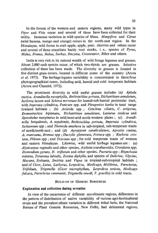 33
In the forests of the western and eastern regions, many wild types in
Piper and Vilis occur and several of these have been collected for their
utility. Immense variation in wild species of Musa, Mangifera and Citrus
(wild banana, mango and orange) occurs in the north-east region. In the
Himalayas, wild forms in crab apple, apple, pear, cherries and others occur
and several of these constitute hardy root stocks, i. e., species of Pyrus,
Malus, Prunus, Rubus, Sorbus, Docynia, Cotoneaster, Ribes and others.
India is very rich in its natural wealth of wild forage legumes and grasses.
About 2,000 such species occur, of which two-thirds are grasses. Selective
collection of these has been made. The diversity in grasses is located in
five distinct grass covers, located in different zones of the country (Arora
et aT. 1975). The herbage legume variability is concentrated in three/four
phytogeographical zones, including arid, humid and cold temperate habitats
(Arora and Chandel, 1972).
The prominent diversity in wild useful grasses includes (a) Apluda
mutica, Arundinella mesophylla, Bothriochloa pertusa, Dichanthium annulatum,
Iseilema laxum and Sehima nervosum for humid-sub-humid peninsular tract,
with Imperata cylindrica, Panicum spp. and Phragmites karka in tarai range
lowland habitats; (b) Aristida spp _; Cenchrus ciliaris, C. setigerus,
Desmostachya bipinnata, Dichanthium annulatum, Lasiurus sindicus and
Sporobolus marginatus in arid/semi-arid north-western plains; (c) Arundi-
nella bengalensis, A. nepalensis, Bothriochloa pertusa, Imperata cylindrica,
Ischaemum spp ; and Themeda anathera in sub-tropical, sub-temperate tracts
of north/north-east; and (d) Agropyron canaliculatum, Agrostis canina,
A. munroana, Bromus spp ; Dactylis glomerata, Festuca spp ; Koeleria cris-
tata, Phleum spp ; and Trisetum spp ; for cold temperate tracts of western
and eastern Himalayas. Likewise, wild useful herbage legumes are: (a)
Alysicarpus vaginalis and other species, Atylosia scarabaeoides, Crotalaria spp;
Desmodium gyrans, D. triflorum and other species, Pueraria spp ; Rhynchosia
minima, Teramnus labialis, Zornia diphylla, and species of Dolichos, Glycine,
Mucuna, Sesbania, Smithia and Vigna in tropical-sub-tropical habitats ;
and of Cicer, Lotus, Lathyrus, Lespedeza, Medicago, Melilotus, Parochetus,
Trifolium, Trigonella (Cicer microphy/lum, Lespedeza sericea, Medicago
falcata, Parochetus communiS, Trigonella emodi, T. graCilis) in cold tracts.
BUILD-UP OF GENETIC RESOURCES
Exploration and collection during seventies
In view of the occurrence of different eco-climatic regions, differences in
the pattern of distribution of native variability of various agri-horticultural
crops and the prevalent ethnic variation in different tribal belts, the National
Bureau of Plant Genetic Resources, New Delhi, had delineated regions,
 