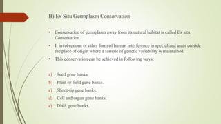 B) Ex Situ Germplasm Conservation-
• Conservation of germplasm away from its natural habitat is called Ex situ
Conservation.
• It involves one or other form of human interference in specialized areas outside
the place of origin where a sample of genetic variability is maintained.
• This conservation can be achieved in following ways:
a) Seed gene banks.
b) Plant or field gene banks.
c) Shoot-tip gene banks.
d) Cell and organ gene banks.
e) DNA gene banks.
 
