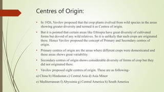Centres of Origin:
• In 1926, Vavilov proposed that the crop plants evolved from wild species in the areas
showing greater diversity and termed it as Centres of origin.
• But it is pointed that certain areas like Ethiopia have great diversity of cultivated
forms but devoid of any wild relatives. So it is unlikely that such crops are originated
there. Hence Vavilov proposed the concept of Primary and Secondary centres of
origin.
• Primary centres of origin are the areas where different crops were domesticated and
these areas shows great variability.
• Secondary centres of origin shows considerable diversity of forms of crop but they
did not originated there.
• Vavilov proposed eight centres of origin. These are as following-
a) China b) Hindustan c) Central Asia d) Asia Minor
e) Mediterranean f) Abyssinia g) Central America h) South America
 