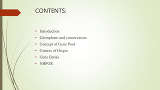 CONTENTS:
• Introduction
• Germplasm and conservation
• Concept of Gene Pool
• Centres of Origin
• Gene Banks
• NBPGR
 