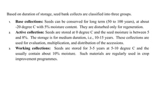 Based on duration of storage, seed bank collects are classified into three groups.
1. Base collections: Seeds can be conserved for long term (50 to 100 years), at about
-20 degree C with 5% moisture content. They are disturbed only for regeneration.
2. Active collection: Seeds are stored at 0 degree C and the seed moisture is between 5
and 8%. The storage is for medium duration, i.e., 10-15 years. These collections are
used for evaluation, multiplication, and distribution of the accessions.
3. Working collections: Seeds are stored for 3-5 years at 5-10 degree C and the
usually contain about 10% moisture. Such materials are regularly used in crop
improvement programmes.
 