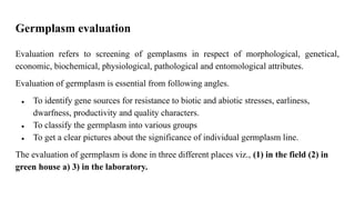 Germplasm evaluation
Evaluation refers to screening of gemplasms in respect of morphological, genetical,
economic, biochemical, physiological, pathological and entomological attributes.
Evaluation of germplasm is essential from following angles.
● To identify gene sources for resistance to biotic and abiotic stresses, earliness,
dwarfness, productivity and quality characters.
● To classify the germplasm into various groups
● To get a clear pictures about the significance of individual germplasm line.
The evaluation of germplasm is done in three different places viz., (1) in the field (2) in
green house a) 3) in the laboratory.
 