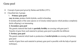 Gene pool
● Concept of gene pool given by Harlan and DeWet (1971)
● Classified into 4 groups
1. Primary gene pool:
easy to cross, produce fertile hybrids, useful in breeding
It includes plants of the same species or of closely related species which produce completely
fertile offspring’s on intermating
2. Secondary gene pool
The genetic material that leads to partially fertility on crossing with gene pool 1
Transfer of gene from such material to primary gene pool is possible but different
3. Tertiary gene pool
The genetic material which leads to production of sterile hybrids on crossing will primary
gene pool
ransfer of gene from such material to primary gene pool is possible with the help of special
techniques.
 