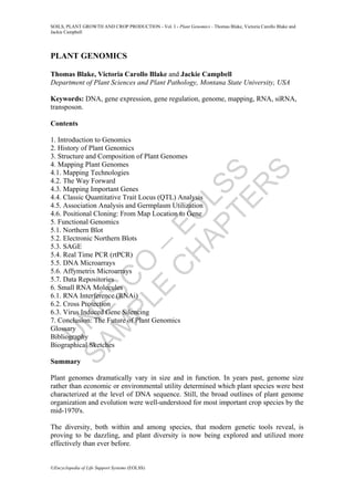 U
N
E
S
C
O
–
E
O
L
S
S
S
A
M
P
L
E
C
H
A
P
T
E
R
S
SOILS, PLANT GROWTH AND CROP PRODUCTION - Vol. I - Plant Genomics - Thomas Blake, Victoria Carollo Blake and
Jackie Campbell
©Encyclopedia of Life Support Systems (EOLSS)
PLANT GENOMICS
Thomas Blake, Victoria Carollo Blake and Jackie Campbell
Department of Plant Sciences and Plant Pathology, Montana State University, USA
Keywords: DNA, gene expression, gene regulation, genome, mapping, RNA, siRNA,
transposon.
Contents
1. Introduction to Genomics
2. History of Plant Genomics
3. Structure and Composition of Plant Genomes
4. Mapping Plant Genomes
4.1. Mapping Technologies
4.2. The Way Forward
4.3. Mapping Important Genes
4.4. Classic Quantitative Trait Locus (QTL) Analysis
4.5. Association Analysis and Germplasm Utilization
4.6. Positional Cloning: From Map Location to Gene
5. Functional Genomics
5.1. Northern Blot
5.2. Electronic Northern Blots
5.3. SAGE
5.4. Real Time PCR (rtPCR)
5.5. DNA Microarrays
5.6. Affymetrix Microarrays
5.7. Data Repositories
6. Small RNA Molecules
6.1. RNA Interference (RNAi)
6.2. Cross Protection
6.3. Virus Induced Gene Silencing
7. Conclusion: The Future of Plant Genomics
Glossary
Bibliography
Biographical Sketches
Summary
Plant genomes dramatically vary in size and in function. In years past, genome size
rather than economic or environmental utility determined which plant species were best
characterized at the level of DNA sequence. Still, the broad outlines of plant genome
organization and evolution were well-understood for most important crop species by the
mid-1970's.
The diversity, both within and among species, that modern genetic tools reveal, is
proving to be dazzling, and plant diversity is now being explored and utilized more
effectively than ever before.
 