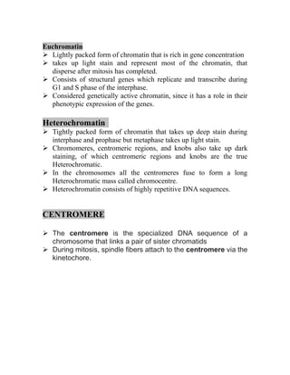 Euchromatin
➢ Lightly packed form of chromatin that is rich in gene concentration
➢ takes up light stain and represent most of the chromatin, that
disperse after mitosis has completed.
➢ Consists of structural genes which replicate and transcribe during
G1 and S phase of the interphase.
➢ Considered genetically active chromatin, since it has a role in their
phenotypic expression of the genes.
Heterochromatin
➢ Tightly packed form of chromatin that takes up deep stain during
interphase and prophase but metaphase takes up light stain.
➢ Chromomeres, centromeric regions, and knobs also take up dark
staining, of which centromeric regions and knobs are the true
Heterochromatic.
➢ In the chromosomes all the centromeres fuse to form a long
Heterochromatic mass called chromocentre.
➢ Heterochromatin consists of highly repetitive DNA sequences.
CENTROMERE
➢ The centromere is the specialized DNA sequence of a
chromosome that links a pair of sister chromatids
➢ During mitosis, spindle fibers attach to the centromere via the
kinetochore.
 