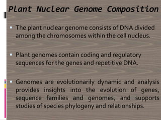 Plant Nuclear Genome Composition
 The plant nuclear genome consists of DNA divided
among the chromosomes within the cell nucleus.
 Plant genomes contain coding and regulatory
sequences for the genes and repetitive DNA.
 Genomes are evolutionarily dynamic and analysis
provides insights into the evolution of genes,
sequence families and genomes, and supports
studies of species phylogeny and relationships.
 