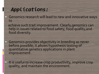 Applications:
 Genomics research will lead to new and innovative ways
to
achieve such trait improvement. Clearly,genomics can
help in issues related to food safety, food quality,and
food diversity.
 Genomics provides objectivity in breeding as never
before possible; it allows hypothesis testing of
quantitative genetics applications in plant
improvement.
 It is useful to increase crop productivity, improve crop
quality, and maintain the environment.
 