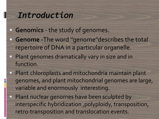 Introduction
 Genomics - the study of genomes.
 Genome -The word ‘’genome’’describes the total
repertoire of DNA in a particular organelle.
 Plant genomes dramatically vary in size and in
function.
 Plant chloroplasts and mitochondria maintain plant
genomes, and plant mitochondrial genomes are large,
variable and enormously interesting.
 Plant nuclear genomes have been sculpted by
interspecific hybridization ,polyploidy, transposition,
retro-transposition and translocation events.
 