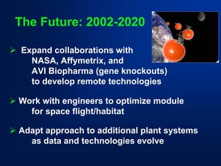 The Future: 2002-2020 
¾Expand collaborations with 
NASA, Affymetrix, and 
AVI Biopharma(gene knockouts) 
to develop remote technologies 
¾Work with engineers to optimize module 
for space flight/habitat 
¾Adapt approach to additional plant systems 
as data and technologies evolve  