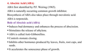 4. Abscisic Acid (ABA)
ABA first identified by P.F. Weiring (1965).
ABA is naturally occurring common growth inhibitor.
Biosynthesis of ABA also takes place through mevalonic acid.
ABA is terpenoids.
Role of Abscisic acid (ABA)
 Induces bud dormancy and enhances the process of abscission.
 Stimulates the release of ethylene.
 ABA is called Anti-Gibberellins.
 Controls stomate closing.
 Inhibits other hormones produced by leaves, fruits, root caps, and
seeds.
 It accelerates the senescence phase of growth.
 