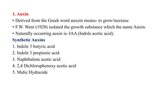 1. Auxin
• Derived from the Greek word auxein means- to grow/increase
• F.W. Went (1928) isolated the growth substance which the name Auxin.
• Naturally occurring auxin is–IAA (Indole acetic acid).
Synthetic Auxins
1. Indole 3 butyric acid
2. Indole 3 propionic acid
3. Naphthalene acetic acid
4. 2,4 Dichloruphenoxy acetic acid
5. Malic Hydrazide
 