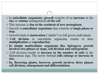  In unicellular organisms, growth consists of an increase in the
size or volume (enlargement) of the cell.
 This increase is due to the synthesis of new protoplasm.
 Growth in unicellular organisms thus consists of single phase or
step.
 Growth leads to maturation (“adults”) or full grown individuals.
 Cell division in unicellular organisms results in their
multiplication or reproduction.
 In simple multicellular organisms like Spirogyra, growth
involves two phases or steps, cell division and enlargement.
 Cell division results in increase in the number of cells in the
filamentous alga. The newly formed cells enlarge or increase in
size.
 In, flowering plants, however, growth involves three phases
cell division, enlargement and differentiation.
 