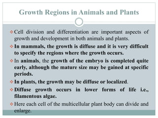Growth Regions in Animals and Plants
Cell division and differentiation are important aspects of
growth and development in both animals and plants.
In mammals, the growth is diffuse and it is very difficult
to specify the regions where the growth occurs.
In animals, the growth of the embryo is completed quite
early, although the mature size may be gained at specific
periods.
In plants, the growth may be diffuse or localized.
Diffuse growth occurs in lower forms of life i.e.,
filamentous algae.
Here each cell of the multicellular plant body can divide and
enlarge.
 