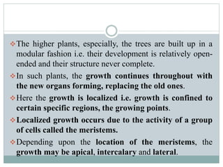 The higher plants, especially, the trees are built up in a
modular fashion i.e. their development is relatively open-
ended and their structure never complete.
In such plants, the growth continues throughout with
the new organs forming, replacing the old ones.
Here the growth is localized i.e. growth is confined to
certain specific regions, the growing points.
Localized growth occurs due to the activity of a group
of cells called the meristems.
Depending upon the location of the meristems, the
growth may be apical, intercalary and lateral.
 