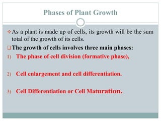 Phases of Plant Growth
As a plant is made up of cells, its growth will be the sum
total of the growth of its cells.
The growth of cells involves three main phases:
1) The phase of cell division (formative phase),
2) Cell enlargement and cell differentiation.
3) Cell Differentiation or Cell Maturation.
 
