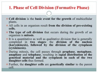 1. Phase of Cell Division (Formative Phase)
 Cell division is the basic event for the growth of multicellular
plants.
 All cells in an organism result from the division of pre-existing
cells.
 The type of cell division that occurs during the growth of an
organism is mitosis.
 It is a quantitative as well as qualitative division that is generally
completed in two stages: the division of the nucleus
(karyokinesis), followed by the division of the cytoplasm
(cytokinesis).
 During mitosis, the cell passes through prophase, metaphase,
anaphase and telophase, resulting in equal distribution of the
genetical material and the cytoplasm in each of the two
daughter cells thus formed.
 Further, the daughter cells are genetically similar to the parent
cell.
 
