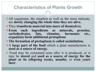Characteristics of Plants Growth
All organisms, the simplest as well as the most intricate,
are slowly changing the whole time they are alive.
They transform material into more of themselves.
From such ingredients as minerals, proteins,
carbohydrates, fats, vitamins, hormones etc.,
organisms form additional protoplasm.
The formation of protoplasm is called assimilation.
A large part of the food which a plant manufactures is
used as a source of energy.
 Food may be consumed soon after it is produced, or it
may be stored and used as a source of energy for the
plant or its offspring weeks, months, or even years
later.
 