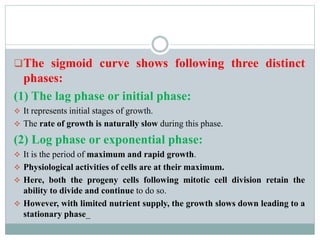 The sigmoid curve shows following three distinct
phases:
(1) The lag phase or initial phase:
 It represents initial stages of growth.
 The rate of growth is naturally slow during this phase.
(2) Log phase or exponential phase:
 It is the period of maximum and rapid growth.
 Physiological activities of cells are at their maximum.
 Here, both the progeny cells following mitotic cell division retain the
ability to divide and continue to do so.
 However, with limited nutrient supply, the growth slows down leading to a
stationary phase_
 