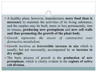 A healthy plant, however, manufactures more food than is
necessary to maintain the activities of its living substance,
and the surplus may be built, more or less permanently, into
its tissues, producing new protoplasm and new cell walls
and thus promoting the growth of the plant body.
Growth represents the excess of constructive over
destructive metabolism.
Growth involves an irreversible increase in size which is
usually, but not necessarily, accompanied by an increase in
dry weight.
The basic process of growth is the production of new
protoplasm, which is clearly evident in the regions of active
cell division.
 