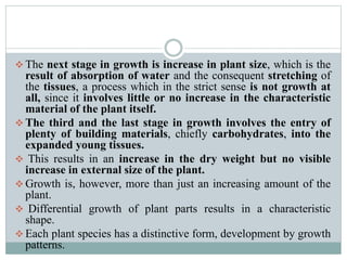  The next stage in growth is increase in plant size, which is the
result of absorption of water and the consequent stretching of
the tissues, a process which in the strict sense is not growth at
all, since it involves little or no increase in the characteristic
material of the plant itself.
 The third and the last stage in growth involves the entry of
plenty of building materials, chiefly carbohydrates, into the
expanded young tissues.
 This results in an increase in the dry weight but no visible
increase in external size of the plant.
 Growth is, however, more than just an increasing amount of the
plant.
 Differential growth of plant parts results in a characteristic
shape.
 Each plant species has a distinctive form, development by growth
patterns.
 