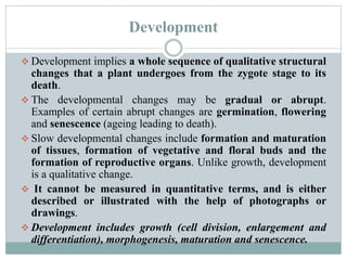 Development
 Development implies a whole sequence of qualitative structural
changes that a plant undergoes from the zygote stage to its
death.
 The developmental changes may be gradual or abrupt.
Examples of certain abrupt changes are germination, flowering
and senescence (ageing leading to death).
 Slow developmental changes include formation and maturation
of tissues, formation of vegetative and floral buds and the
formation of reproductive organs. Unlike growth, development
is a qualitative change.
 It cannot be measured in quantitative terms, and is either
described or illustrated with the help of photographs or
drawings.
 Development includes growth (cell division, enlargement and
differentiation), morphogenesis, maturation and senescence.
 