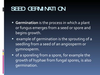 SEED GERMINATION Germination  is the process in which a plant or fungus emerges from a seed or spore and begins growth. example of germination is the sprouting of a seedling from a seed of an angiosperm or gymnosperm.  of a sporeling from a spore, for example the growth of hyphae from fungal spores, is also germination. 