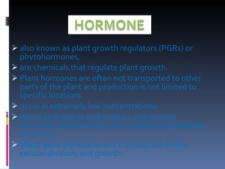 also known as plant growth regulators (PGRs) or phytohormones,  are chemicals that regulate plant growth. Plant hormones are often not transported to other parts of the plant and production is not limited to specific locations. occur in extremely low concentrations Plants lack glands that produce and secrete hormones, instead each cell is capable of producing hormones. affect gene expression and transcription levels, cellular division, and growth.  