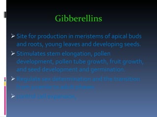 Gibberellins   Site for production in meristems of apical buds and roots, young leaves and developing seeds. Stimulates stem elongation, pollen development, pollen tube growth, fruit growth, and seed development and germination. Regulate sex determination and the transition from juvenile to adult phases. control cell expansion, 