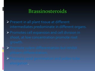 Brassinosteroids Present in all plant tissue at different intermediates predominate in different organs. Promotes cell expansion and cell division in shoot, at low concentration promote root growth. Promote xylem differentiation but inhibit phloem differentiation. Promote seed germination and pollen tube elongation . 