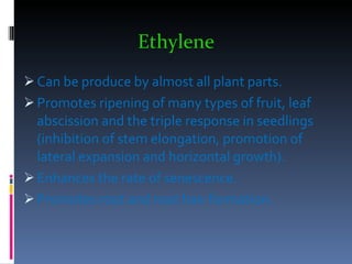 Ethylene   Can be produce by almost all plant parts.  Promotes ripening of many types of fruit, leaf abscission and the triple response in seedlings (inhibition of stem elongation, promotion of lateral expansion and horizontal growth). Enhances the rate of senescence. Promotes root and root hair formation. 
