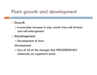 Plant growth and developmentg p
GrowthGrowth
Irreversible increase in size, results from cell division
and cell enlargement
Morphogenesis
Development of formp
Development
Sum of all of the changes that PROGRESSIVELY
elaborate an organism’s body
 