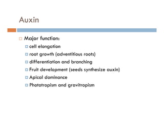 Auxin
Major function:Major function:
cell elongation
root growth (adventitious roots)root growth (adventitious roots)
differentiation and branching
Fruit development (seeds synthesize auxin)p ( y )
Apical dominance
Phototropism and gravitropismp g p
 